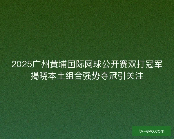 2025广州黄埔国际网球公开赛双打冠军揭晓本土组合强势夺冠引关注