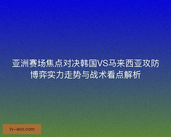 亚洲赛场焦点对决韩国VS马来西亚攻防博弈实力走势与战术看点解析